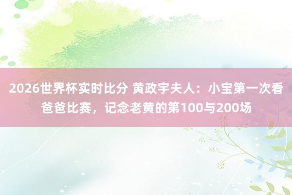 2026世界杯实时比分 黄政宇夫人：小宝第一次看爸爸比赛，记念老黄的第100与200场
