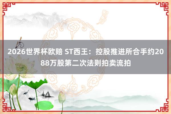 2026世界杯欧赔 ST西王：控股推进所合手约2088万股第二次法则拍卖流拍