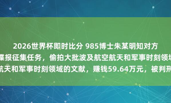 2026世界杯即时比分 985博士朱某明知对方间谍，仍袭取其打法的谍报征集任务，偷拍大批波及航空航天和军事时刻领域的文献，赚钱59.64万元，被判刑15年