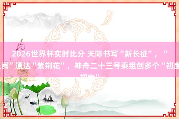 2026世界杯实时比分 天际书写“新长征”，“玉阙”通达“紫荆花”，神舟二十三号乘组创多个“初度”