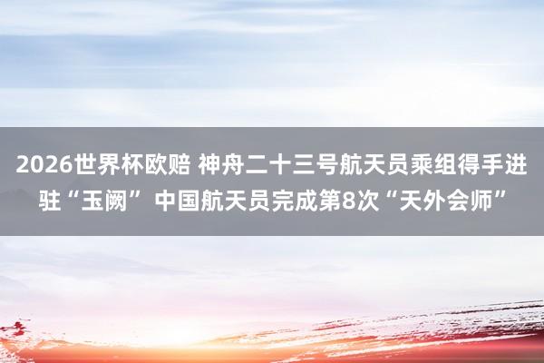 2026世界杯欧赔 神舟二十三号航天员乘组得手进驻“玉阙” 中国航天员完成第8次“天外会师”