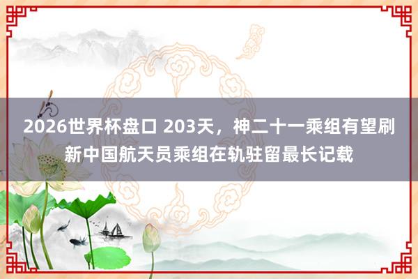 2026世界杯盘口 203天，神二十一乘组有望刷新中国航天员乘组在轨驻留最长记载