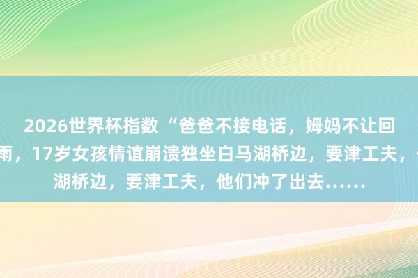 2026世界杯指数 “爸爸不接电话，姆妈不让回家”，昨天杭州暴雨，17岁女孩情谊崩溃独坐白马湖桥边，要津工夫，他们冲了出去……