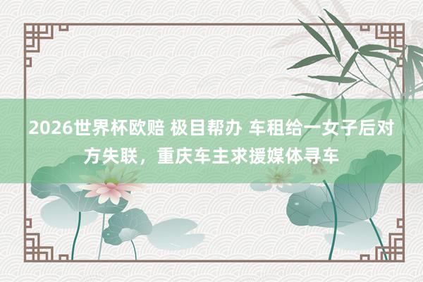 2026世界杯欧赔 极目帮办 车租给一女子后对方失联，重庆车主求援媒体寻车