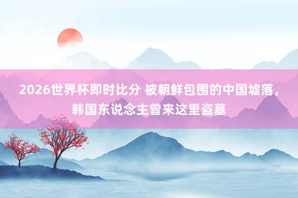 2026世界杯即时比分 被朝鲜包围的中国墟落，韩国东说念主曾来这里盗墓