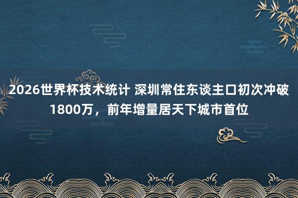 2026世界杯技术统计 深圳常住东谈主口初次冲破1800万，前年增量居天下城市首位