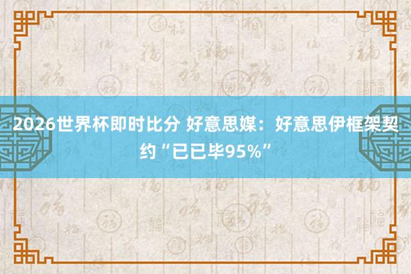 2026世界杯即时比分 好意思媒：好意思伊框架契约“已已毕95%”