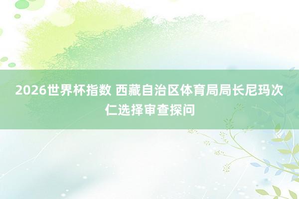 2026世界杯指数 西藏自治区体育局局长尼玛次仁选择审查探问
