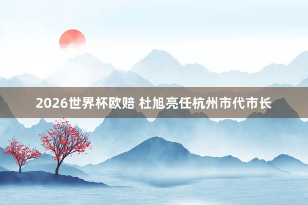 2026世界杯欧赔 杜旭亮任杭州市代市长