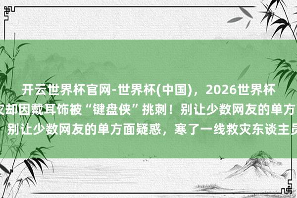 开云世界杯官网-世界杯(中国)，2026世界杯文字直播 村支书起劲救灾却因戴耳饰被“键盘侠”挑刺！别让少数网友的单方面疑惑，寒了一线救灾东谈主员的心