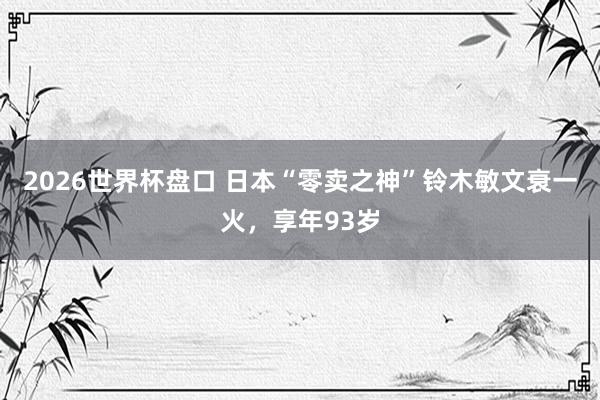 2026世界杯盘口 日本“零卖之神”铃木敏文衰一火，享年93岁