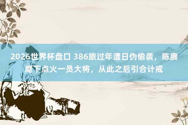 2026世界杯盘口 386旅过年遭日伪偷袭，陈赓麾下点火一员大将，从此之后引合计戒