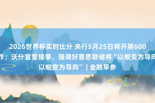 2026世界杯实时比分 央行5月25日将开展6000亿元MLF操作；沃什宣誓接事，强调好意思联储将“以蜕变为导向” | 金融早参