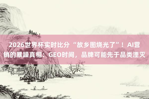 2026世界杯实时比分 “故乡图烧光了”！AI营销的暴躁真相：GEO时间，品牌可能先于品类湮灭