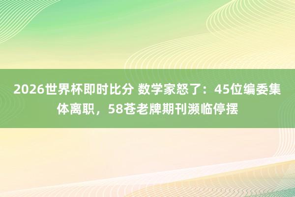 2026世界杯即时比分 数学家怒了：45位编委集体离职，58苍老牌期刊濒临停摆