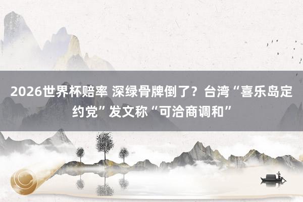 2026世界杯赔率 深绿骨牌倒了？台湾“喜乐岛定约党”发文称“可洽商调和”