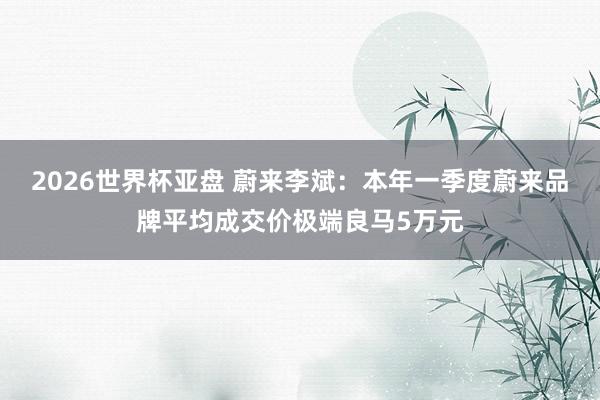 2026世界杯亚盘 蔚来李斌：本年一季度蔚来品牌平均成交价极端良马5万元