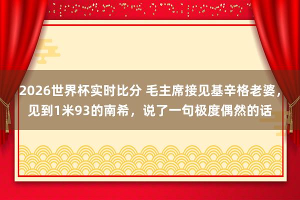 2026世界杯实时比分 毛主席接见基辛格老婆，见到1米93的南希，说了一句极度偶然的话