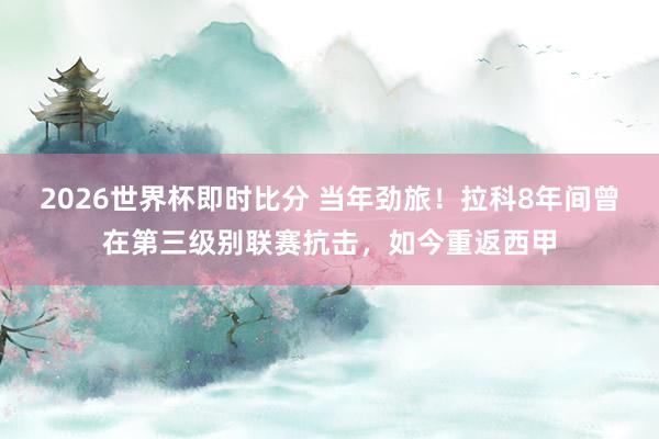 2026世界杯即时比分 当年劲旅！拉科8年间曾在第三级别联赛抗击，如今重返西甲