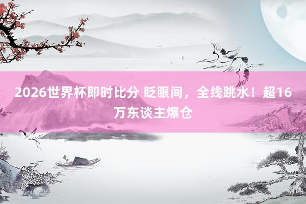 2026世界杯即时比分 眨眼间，全线跳水！超16万东谈主爆仓