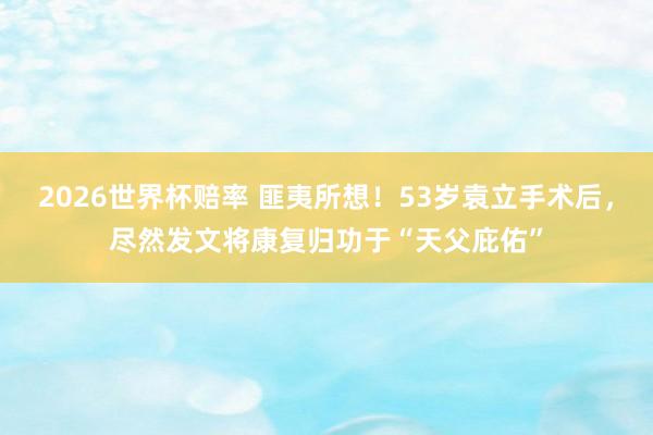 2026世界杯赔率 匪夷所想！53岁袁立手术后，尽然发文将康复归功于“天父庇佑”