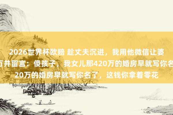 2026世界杯欧赔 趁丈夫沉进，我用他微信让婆婆转八千，她秒转8万并留言：傻孩子，我女儿那420万的婚房早就写你名了，这钱你拿着零花
