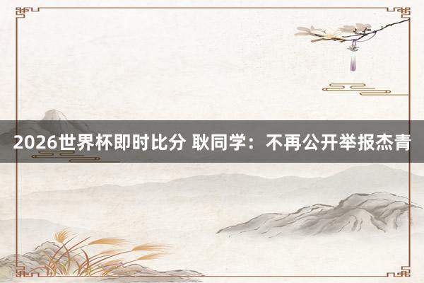 2026世界杯即时比分 耿同学：不再公开举报杰青