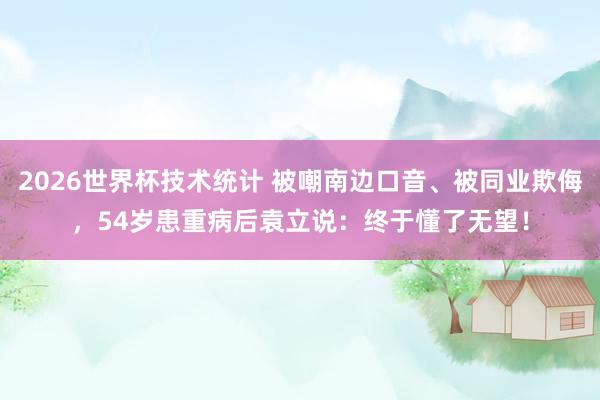 2026世界杯技术统计 被嘲南边口音、被同业欺侮，54岁患重病后袁立说：终于懂了无望！