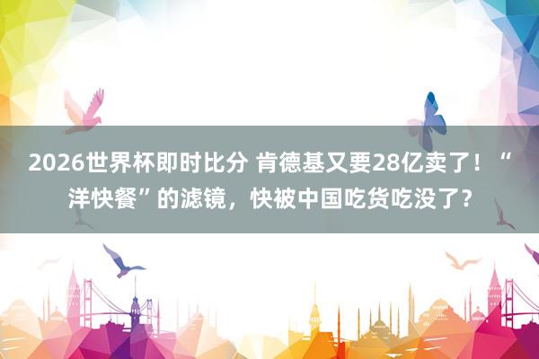 2026世界杯即时比分 肯德基又要28亿卖了！“洋快餐”的滤镜，快被中国吃货吃没了？