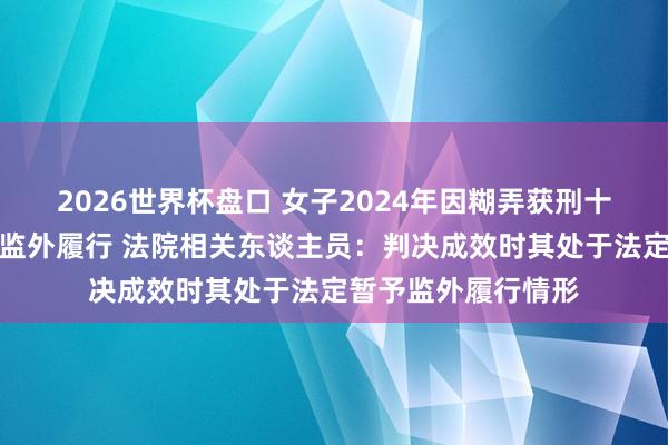 2026世界杯盘口 女子2024年因糊弄获刑十年，现因怀胎央求监外履行 法院相关东谈主员：判决成效时其处于法定暂予监外履行情形