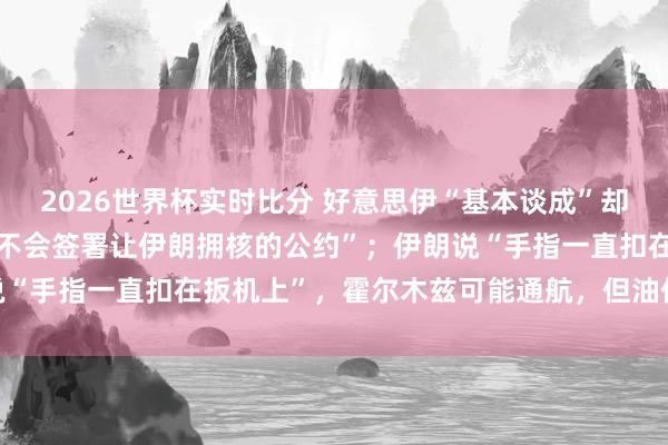 2026世界杯实时比分 好意思伊“基本谈成”却各怀心念念：特朗普称“不会签署让伊朗拥核的公约”；伊朗说“手指一直扣在扳机上”，霍尔木兹可能通航，但油价回不去了