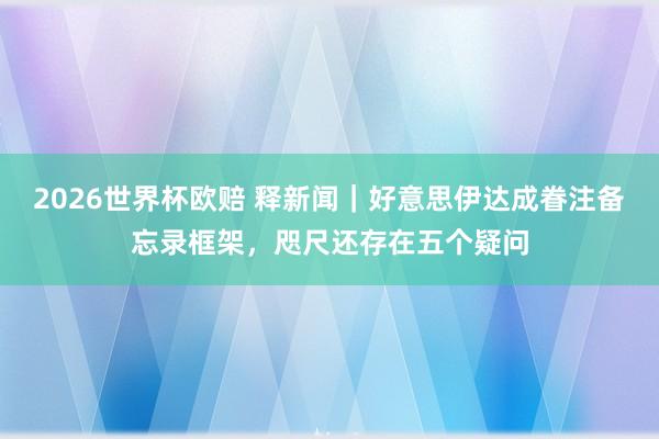 2026世界杯欧赔 释新闻｜好意思伊达成眷注备忘录框架，咫尺还存在五个疑问