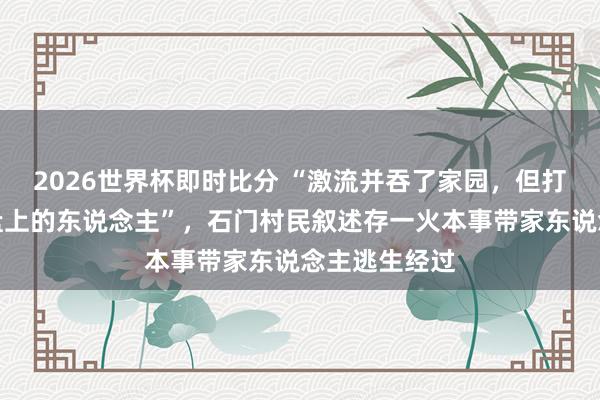 2026世界杯即时比分 “激流并吞了家园，但打不倒这片地盘上的东说念主”，石门村民叙述存一火本事带家东说念主逃生经过