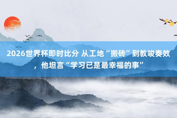 2026世界杯即时比分 从工地“搬砖”到教唆奏效，他坦言“学习已是最幸福的事”