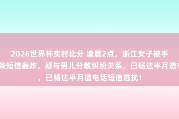 2026世界杯实时比分 凌晨2点，浙江女子被手机震醒：127条短信轰炸，疑与男儿分散纠纷关系，已畅达半月遭电话短信滋扰！