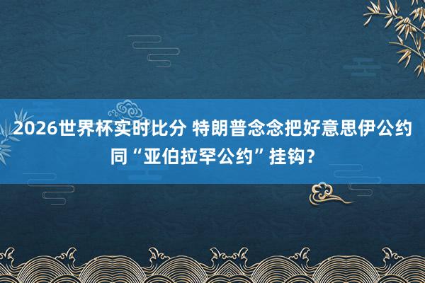 2026世界杯实时比分 特朗普念念把好意思伊公约同“亚伯拉罕公约”挂钩？