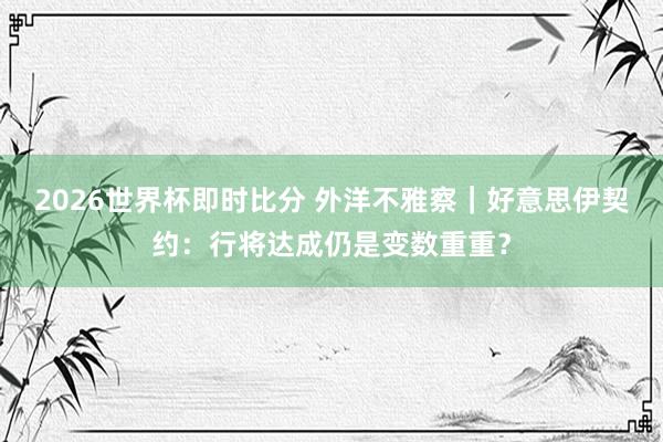 2026世界杯即时比分 外洋不雅察｜好意思伊契约：行将达成仍是变数重重？