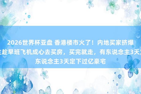 2026世界杯亚盘 香港楼市火了！内地买家挤爆：有东说念主趁早班飞机成心去买房，买完就走，有东说念主3天定下过亿豪宅