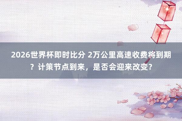 2026世界杯即时比分 2万公里高速收费将到期？计策节点到来，是否会迎来改变？