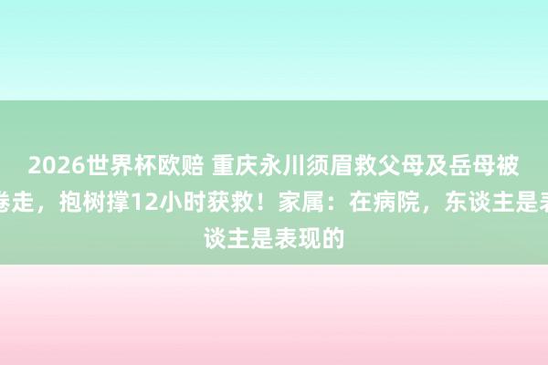 2026世界杯欧赔 重庆永川须眉救父母及岳母被大水卷走，抱树撑12小时获救！家属：在病院，东谈主是表现的