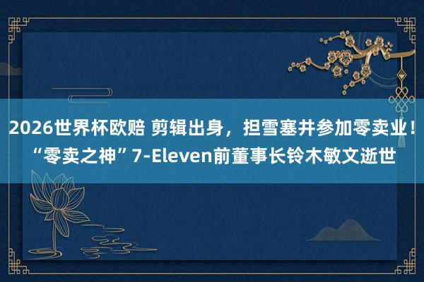 2026世界杯欧赔 剪辑出身，担雪塞井参加零卖业！“零卖之神”7-Eleven前董事长铃木敏文逝世
