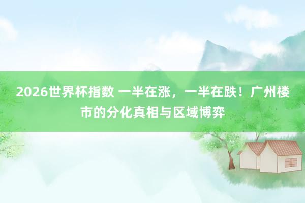 2026世界杯指数 一半在涨，一半在跌！广州楼市的分化真相与区域博弈