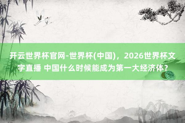 开云世界杯官网-世界杯(中国)，2026世界杯文字直播 中国什么时候能成为第一大经济体？
