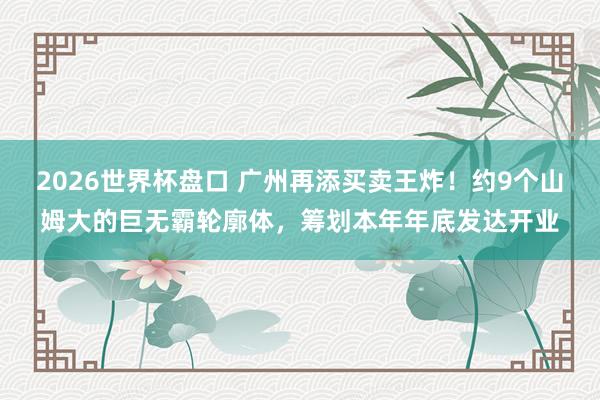 2026世界杯盘口 广州再添买卖王炸！约9个山姆大的巨无霸轮廓体，筹划本年年底发达开业