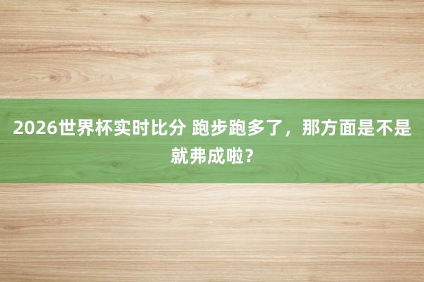 2026世界杯实时比分 跑步跑多了，那方面是不是就弗成啦？