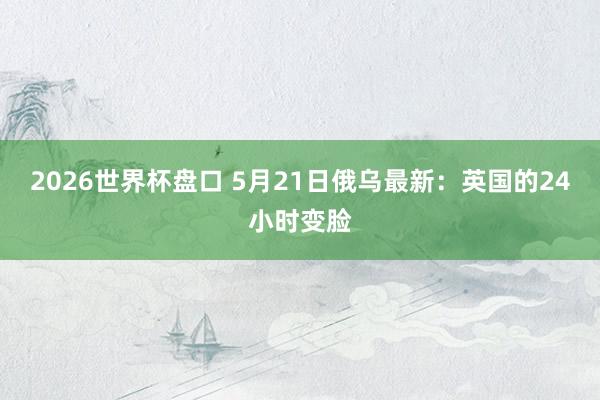 2026世界杯盘口 5月21日俄乌最新：英国的24小时变脸