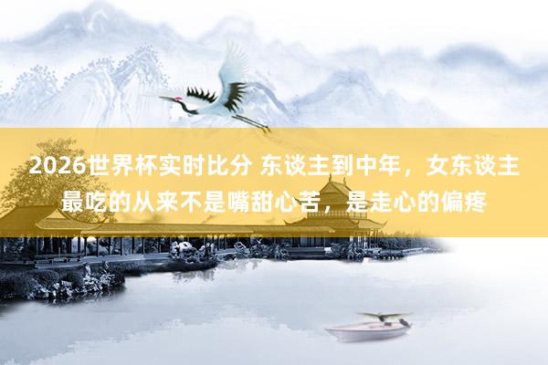 2026世界杯实时比分 东谈主到中年，女东谈主最吃的从来不是嘴甜心苦，是走心的偏疼