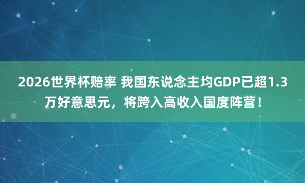 2026世界杯赔率 我国东说念主均GDP已超1.3万好意思元，将跨入高收入国度阵营！
