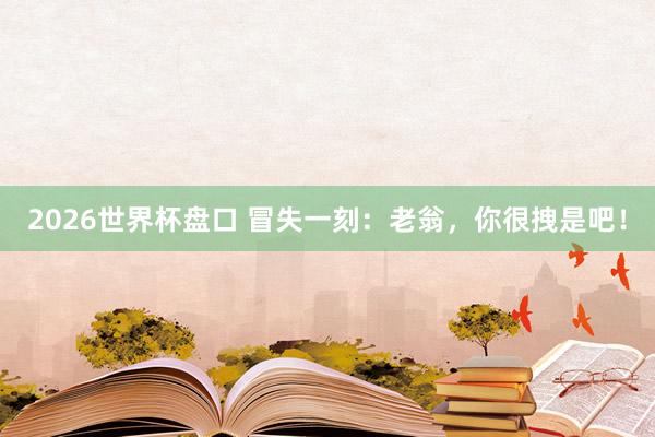 2026世界杯盘口 冒失一刻：老翁，你很拽是吧！