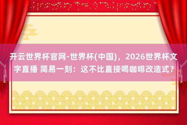 开云世界杯官网-世界杯(中国)，2026世界杯文字直播 简易一刻：这不比直接喝咖啡改造式？